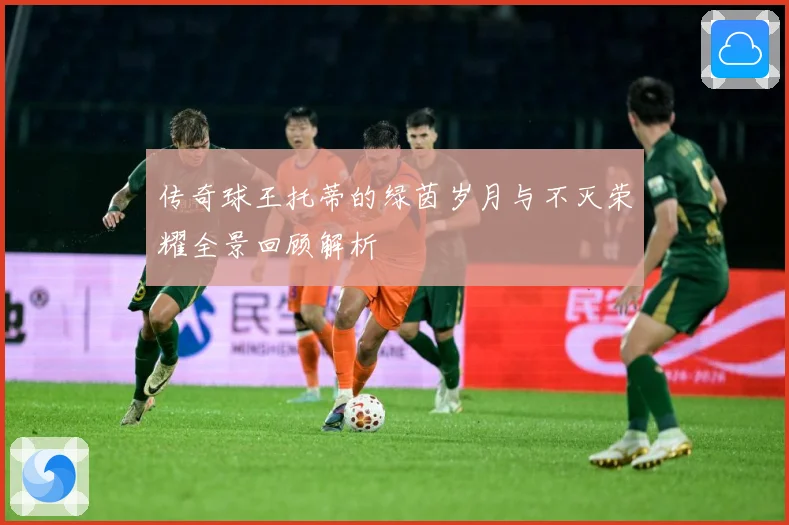 传奇球王托蒂的绿茵岁月与不灭荣耀全景回顾解析